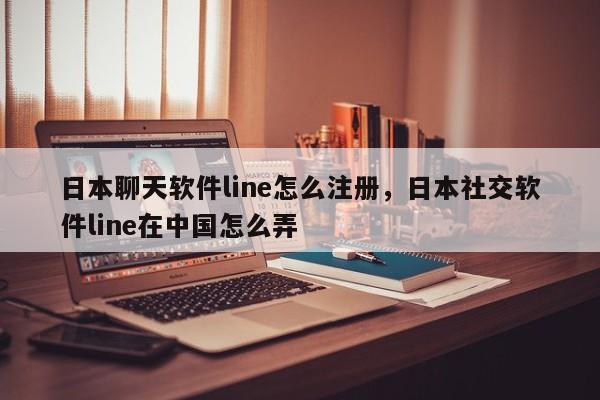 日本聊天软件line怎么注册，日本社交软件line在中国怎么弄