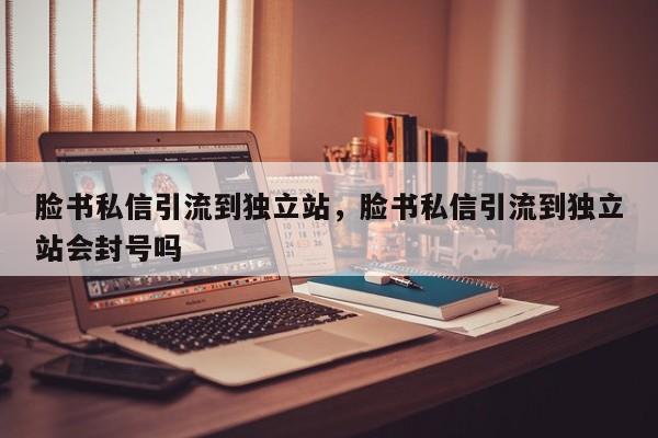 脸书私信引流到独立站，脸书私信引流到独立站会封号吗