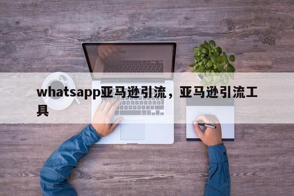 whatsapp亚马逊引流，亚马逊引流工具