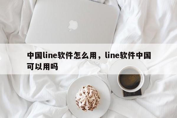 中国line软件怎么用，line软件中国可以用吗
