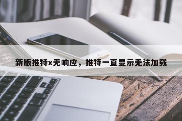新版推特x无响应，推特一直显示无法加载