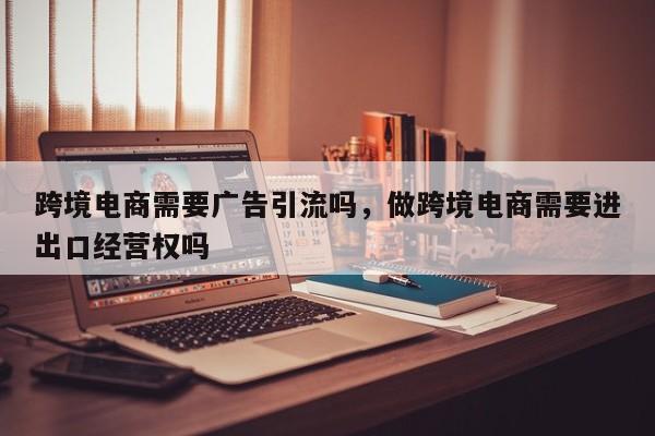 跨境电商需要广告引流吗，做跨境电商需要进出口经营权吗