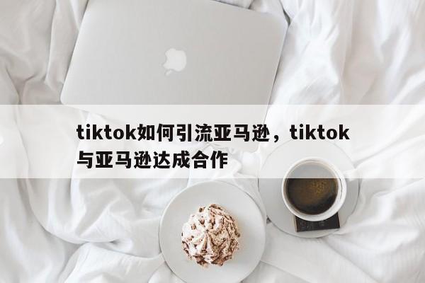 tiktok如何引流亚马逊，tiktok与亚马逊达成合作