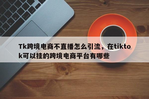 Tk跨境电商不直播怎么引流，在tiktok可以挂的跨境电商平台有哪些