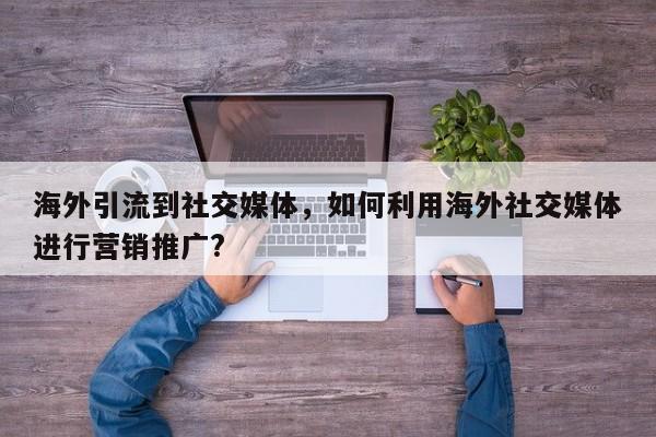 海外引流到社交媒体，如何利用海外社交媒体进行营销推广?