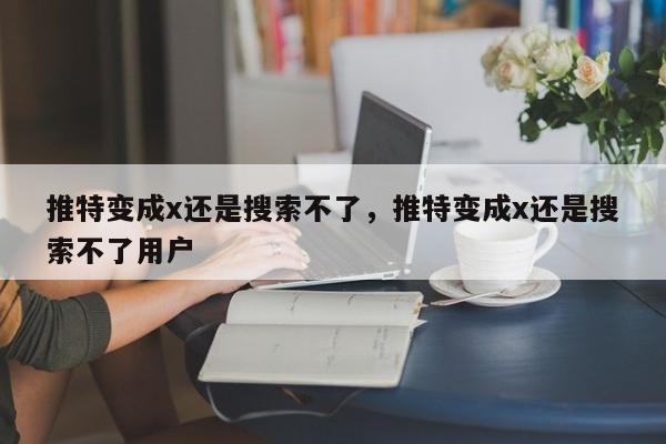 推特变成x还是搜索不了，推特变成x还是搜索不了用户