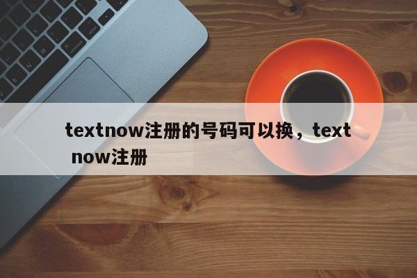 textnow注册的号码可以换，text now注册
