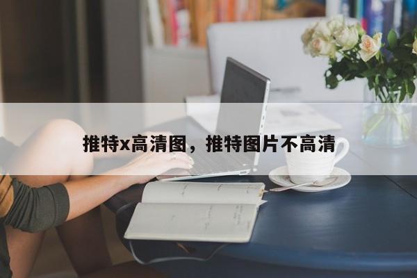 推特x高清图，推特图片不高清