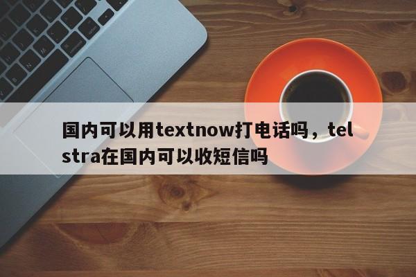 国内可以用textnow打电话吗，telstra在国内可以收短信吗