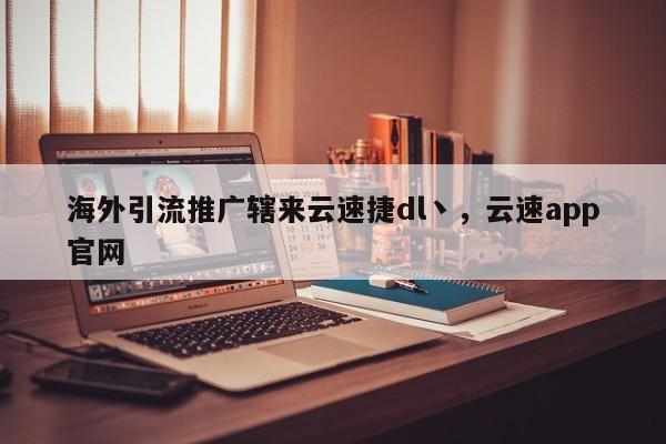 海外引流推广辖来云速捷dl丶，云速app官网
