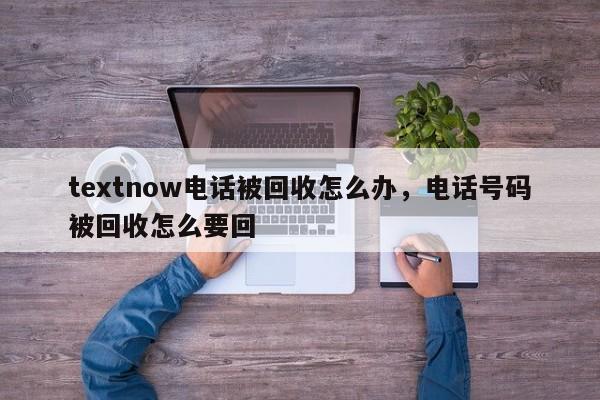 textnow电话被回收怎么办，电话号码被回收怎么要回