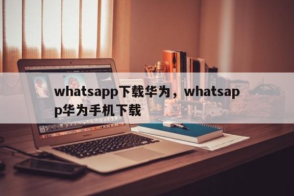 whatsapp下载华为，whatsapp华为手机下载