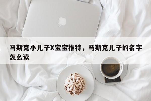 马斯克小儿子X宝宝推特，马斯克儿子的名字怎么读