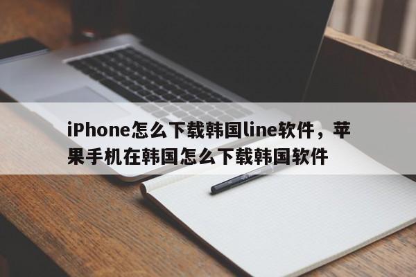iPhone怎么下载韩国line软件，苹果手机在韩国怎么下载韩国软件