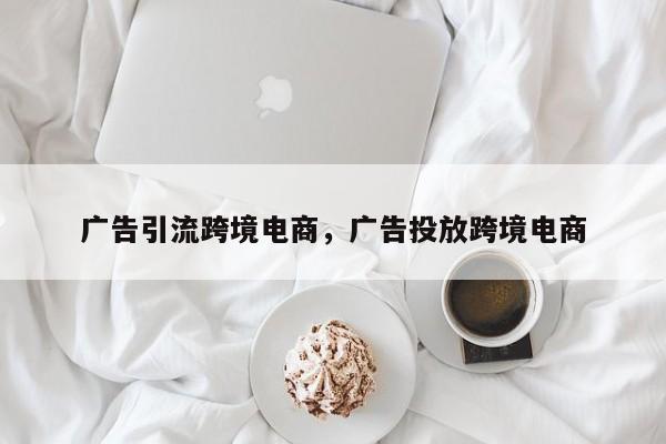 广告引流跨境电商，广告投放跨境电商