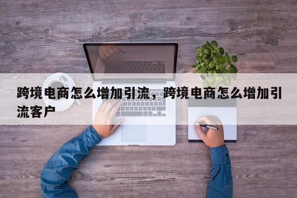 跨境电商怎么增加引流,跨境电商怎么增加引流客户