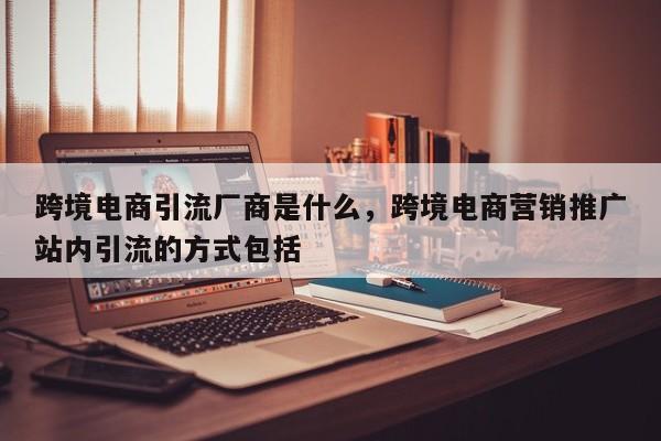 跨境电商引流厂商是什么，跨境电商营销推广站内引流的方式包括