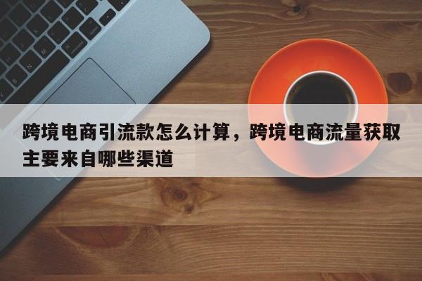 跨境电商引流款怎么计算，跨境电商流量获取主要来自哪些渠道