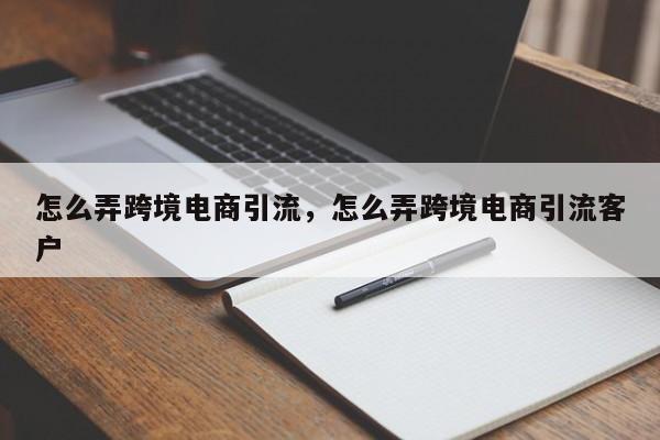 怎么弄跨境电商引流，怎么弄跨境电商引流客户