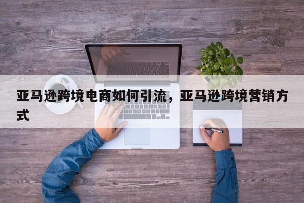 亚马逊跨境电商如何引流，亚马逊跨境营销方式
