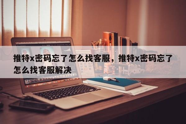 推特x密码忘了怎么找客服，推特x密码忘了怎么找客服解决