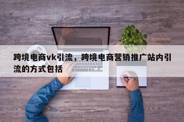 跨境电商vk引流，跨境电商营销推广站内引流的方式包括