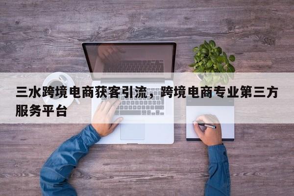 三水跨境电商获客引流，跨境电商专业第三方服务平台
