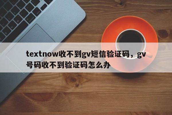 textnow收不到gv短信验证码，gv号码收不到验证码怎么办
