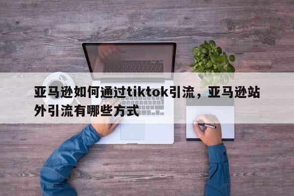 亚马逊如何通过tiktok引流，亚马逊站外引流有哪些方式