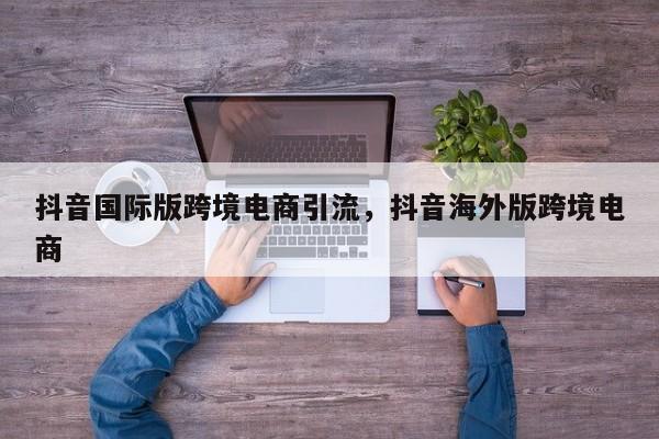 抖音国际版跨境电商引流，抖音海外版跨境电商