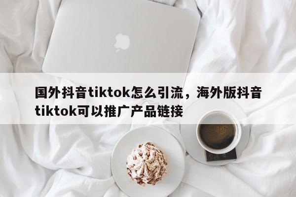 国外抖音tiktok怎么引流，海外版抖音tiktok可以推广产品链接