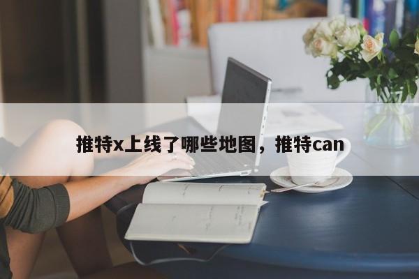 推特x上线了哪些地图，推特can