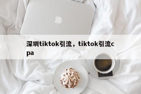深圳tiktok引流，tiktok引流cpa