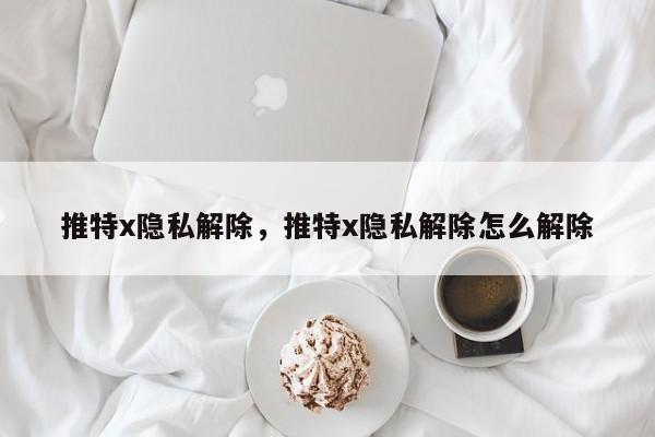 推特x隐私解除，推特x隐私解除怎么解除