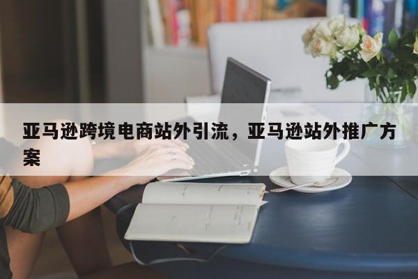 亚马逊跨境电商站外引流，亚马逊站外推广方案