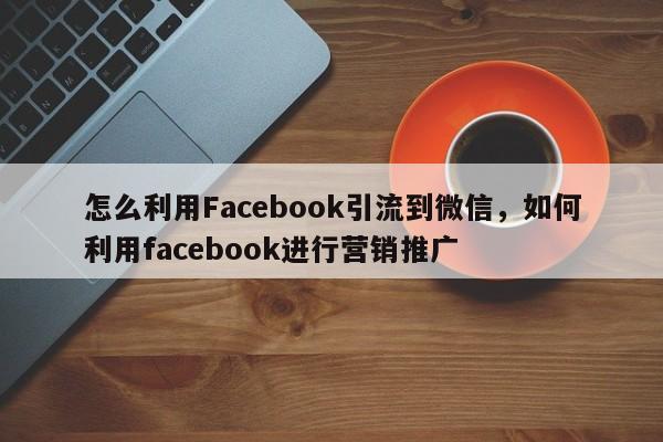 怎么利用Facebook引流到微信，如何利用facebook进行营销推广