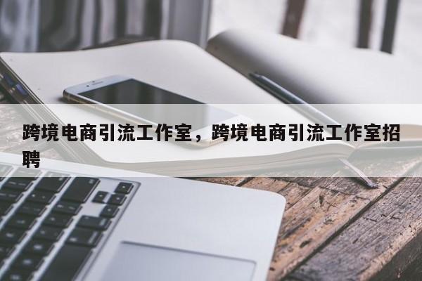 跨境电商引流工作室，跨境电商引流工作室招聘