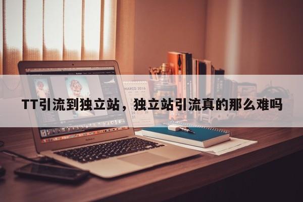 TT引流到独立站，独立站引流真的那么难吗