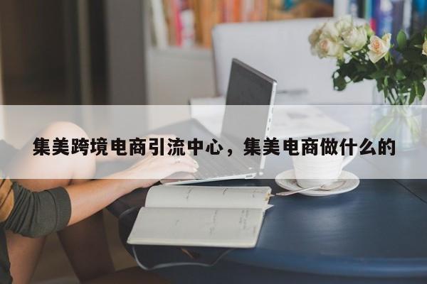 集美跨境电商引流中心，集美电商做什么的