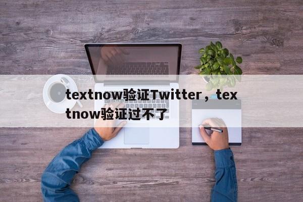 textnow验证Twitter，textnow验证过不了