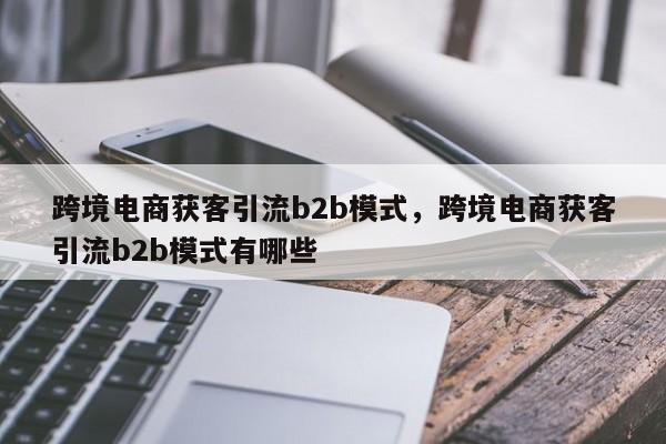 跨境电商获客引流b2b模式，跨境电商获客引流b2b模式有哪些
