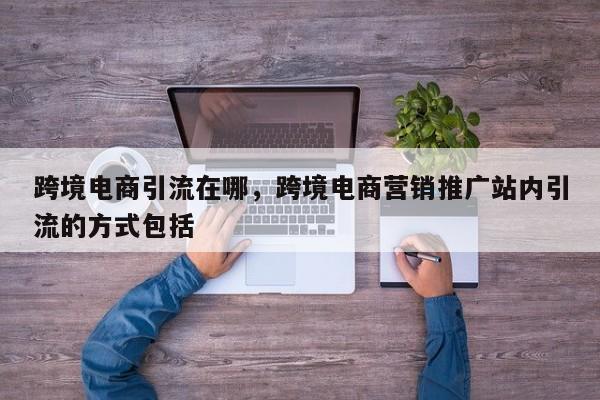 跨境电商引流在哪，跨境电商营销推广站内引流的方式包括