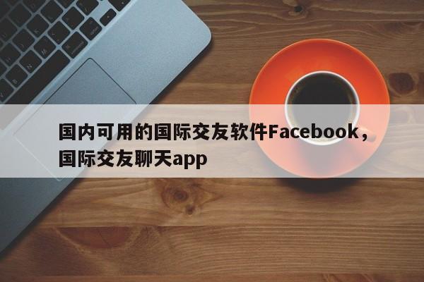 国内可用的国际交友软件Facebook，国际交友聊天app