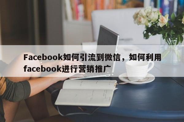 Facebook如何引流到微信，如何利用facebook进行营销推广