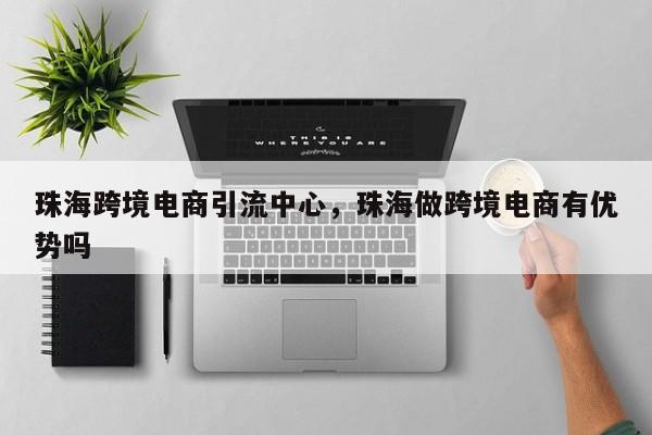 珠海跨境电商引流中心，珠海做跨境电商有优势吗