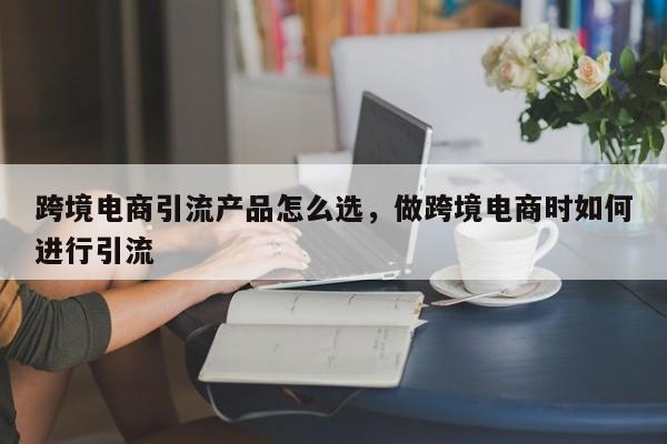 跨境电商引流产品怎么选，做跨境电商时如何进行引流