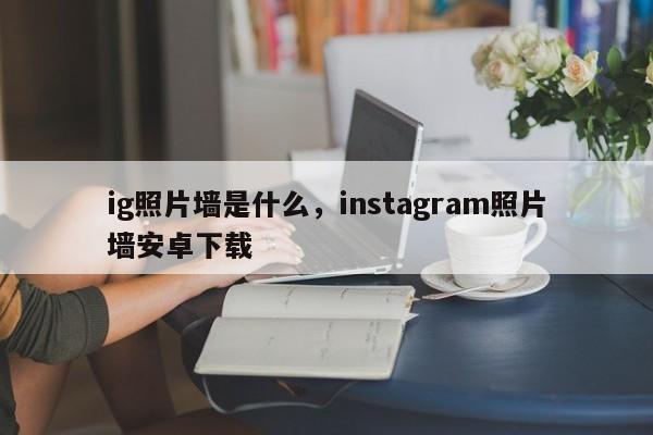 ig照片墙是什么，instagram照片墙安卓下载
