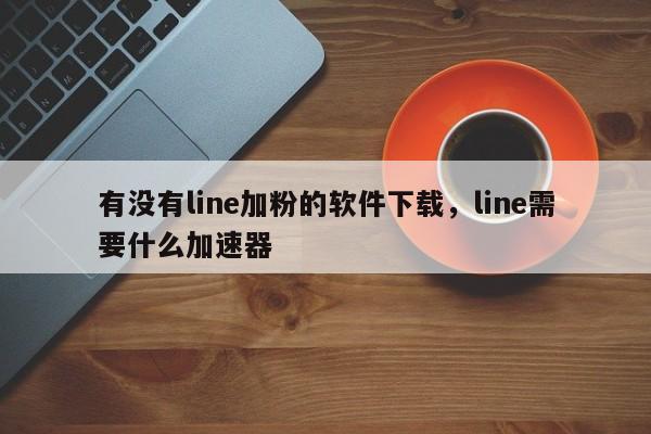 有没有line加粉的软件下载，line需要什么加速器