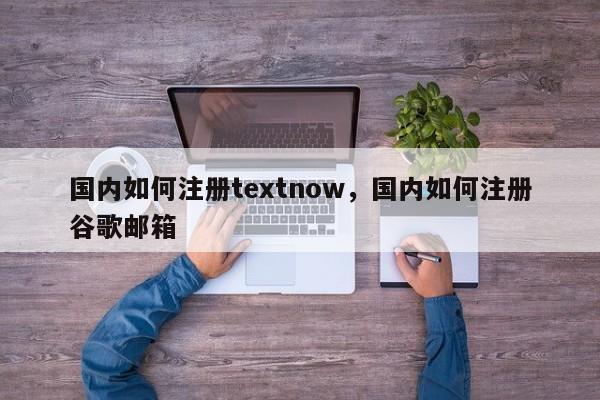 国内如何注册textnow，国内如何注册谷歌邮箱