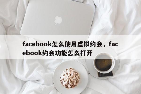 facebook怎么使用虚拟约会，facebook约会功能怎么打开